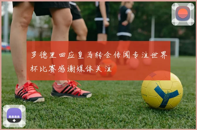 罗德里回应皇马转会传闻专注世界杯比赛感谢媒体关注