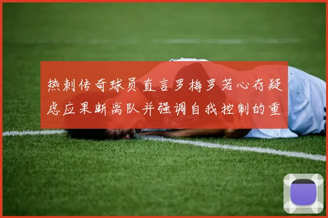 热刺传奇球员直言罗梅罗若心存疑虑应果断离队并强调自我控制的重要性