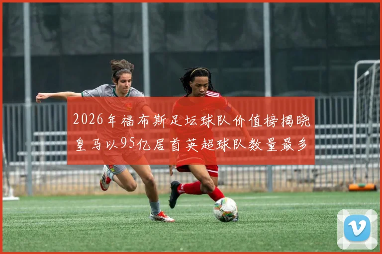 2026年福布斯足坛球队价值榜揭晓皇马以95亿居首英超球队数量最多