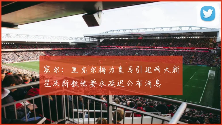 塞尔：里克尔梅为皇马引进两大新星及新教练要求延迟公布消息