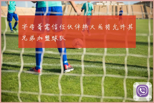 字母哥需信任伙伴热火或将允许其兄弟加盟球队