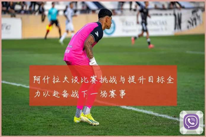 阿什拉夫谈比赛挑战与提升目标全力以赴备战下一场赛事