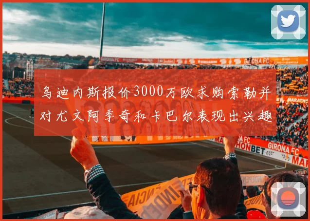 乌迪内斯报价3000万欧求购索勒并对尤文阿季奇和卡巴尔表现出兴趣