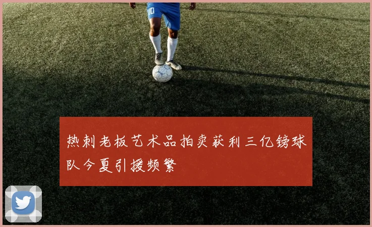 热刺老板艺术品拍卖获利三亿镑球队今夏引援频繁