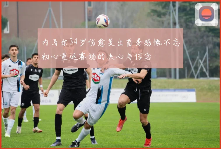 内马尔34岁伤愈复出首秀感慨不忘初心重返赛场的决心与信念