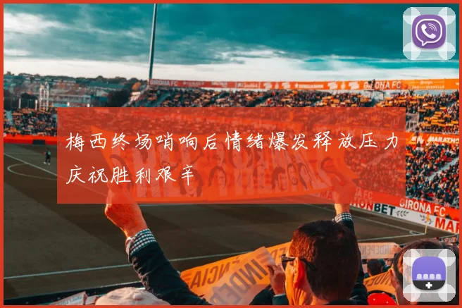梅西终场哨响后情绪爆发释放压力庆祝胜利艰辛