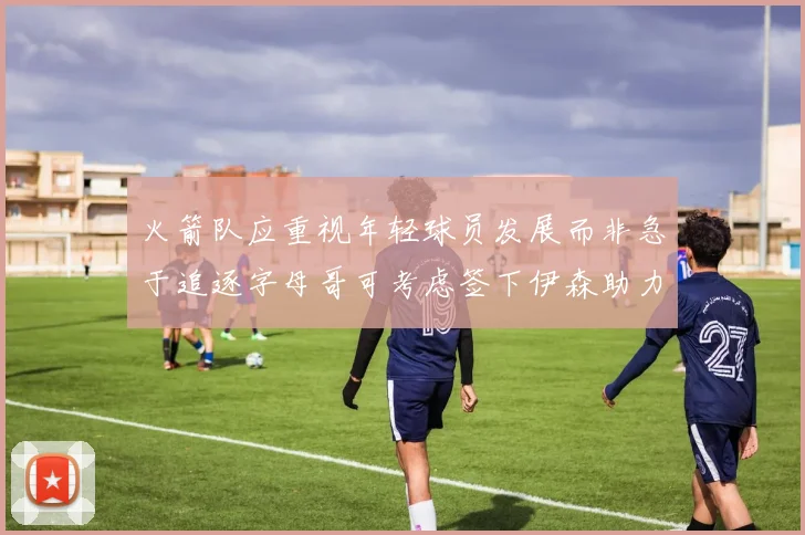 火箭队应重视年轻球员发展而非急于追逐字母哥可考虑签下伊森助力成长